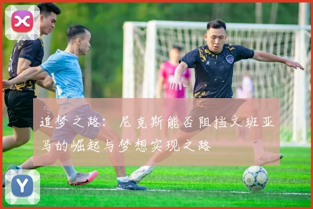 追梦之路：尼克斯能否阻挡文班亚马的崛起与梦想实现之路