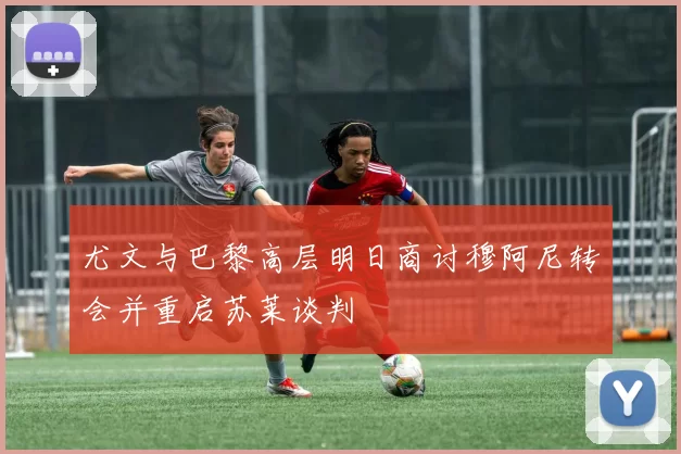 尤文与巴黎高层明日商讨穆阿尼转会并重启苏莱谈判