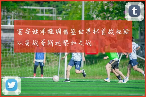 富安健洋强调借鉴世界杯首战经验以备战哥斯达黎加之战