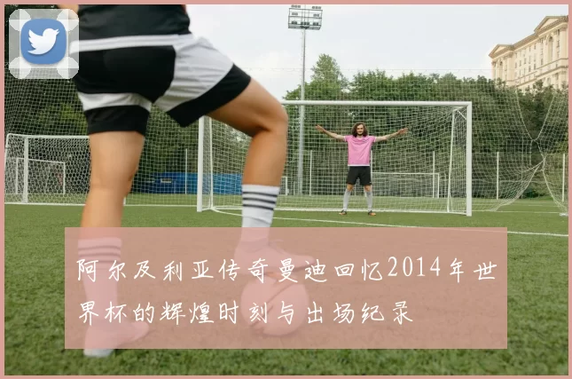 阿尔及利亚传奇曼迪回忆2014年世界杯的辉煌时刻与出场纪录