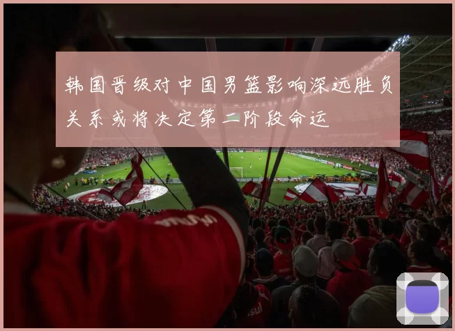 韩国晋级对中国男篮影响深远胜负关系或将决定第二阶段命运