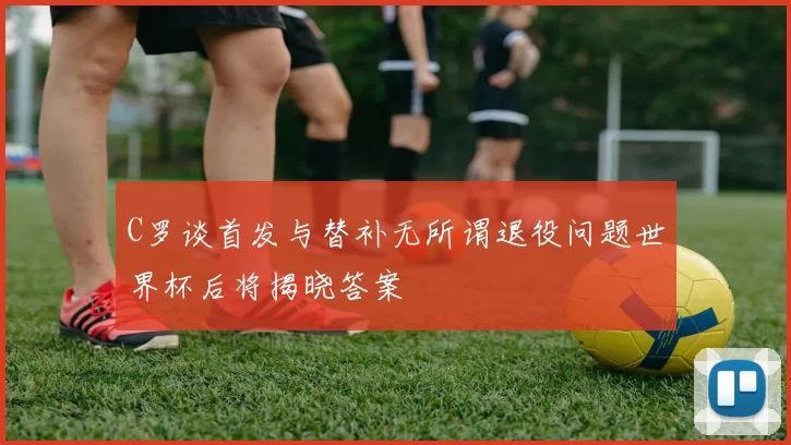 C罗谈首发与替补无所谓退役问题世界杯后将揭晓答案