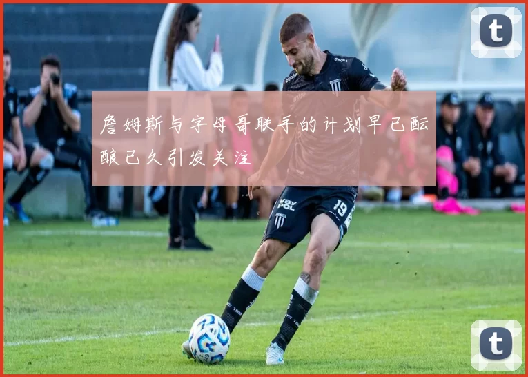 詹姆斯与字母哥联手的计划早已酝酿已久引发关注