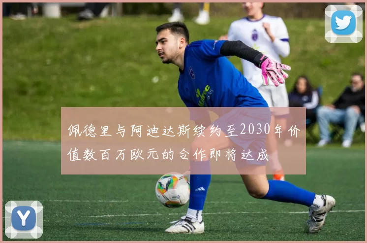佩德里与阿迪达斯续约至2030年价值数百万欧元的合作即将达成