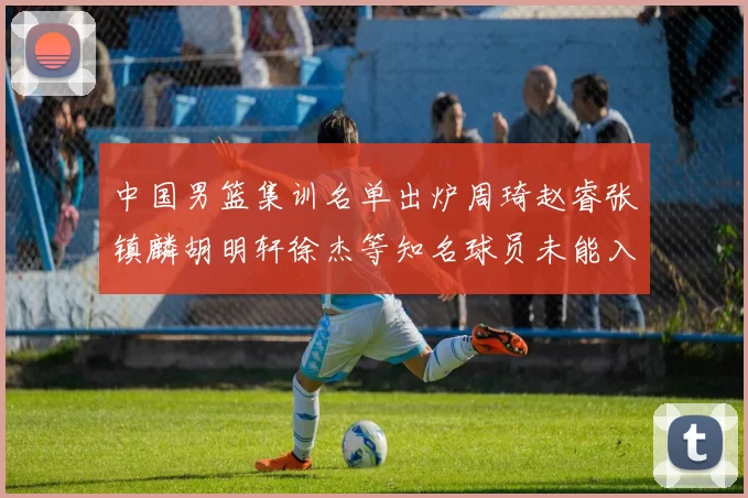 中国男篮集训名单出炉周琦赵睿张镇麟胡明轩徐杰等知名球员未能入选