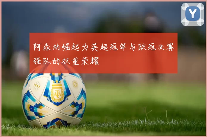阿森纳崛起为英超冠军与欧冠决赛强队的双重荣耀