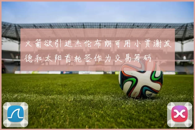 火箭欲引进杰伦布朗可用小贾谢泼德和太阳首轮签作为交易筹码
