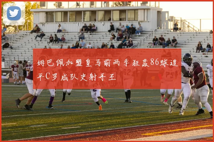姆巴佩加盟皇马前两季狂轰86球追平C罗成队史射手王