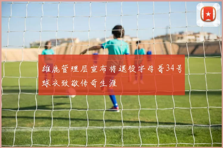 雄鹿管理层宣布将退役字母哥34号球衣致敬传奇生涯