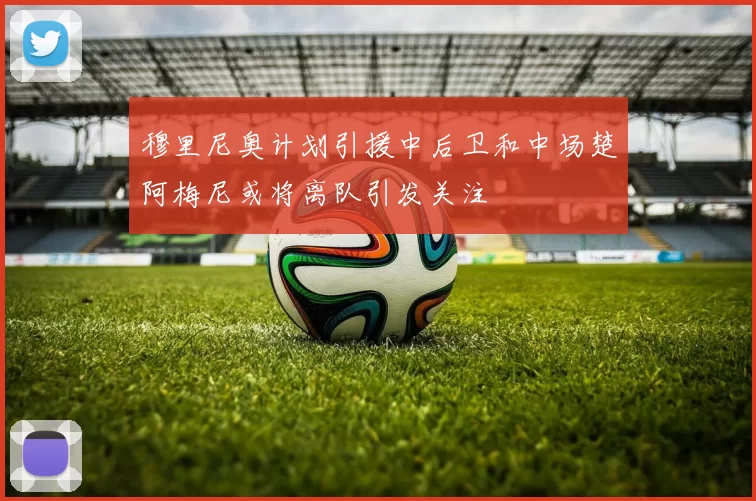 穆里尼奥计划引援中后卫和中场楚阿梅尼或将离队引发关注
