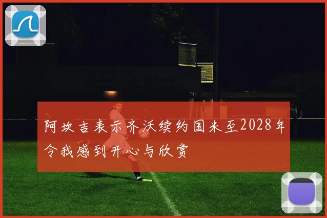 阿坎吉表示齐沃续约国米至2028年令我感到开心与欣赏