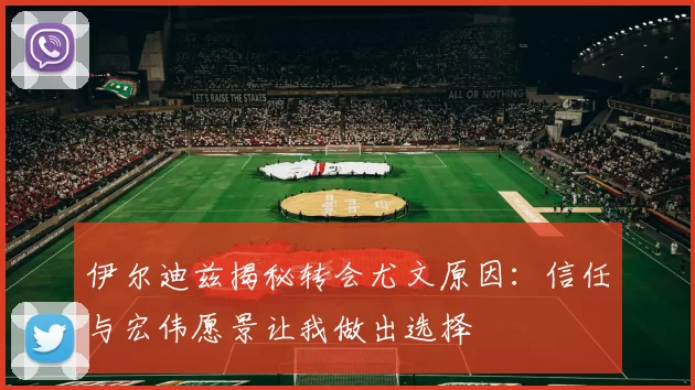 伊尔迪兹揭秘转会尤文原因：信任与宏伟愿景让我做出选择