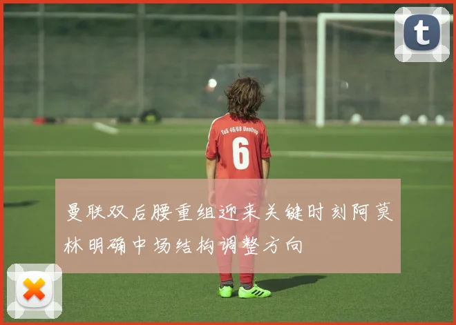 曼联双后腰重组迎来关键时刻阿莫林明确中场结构调整方向
