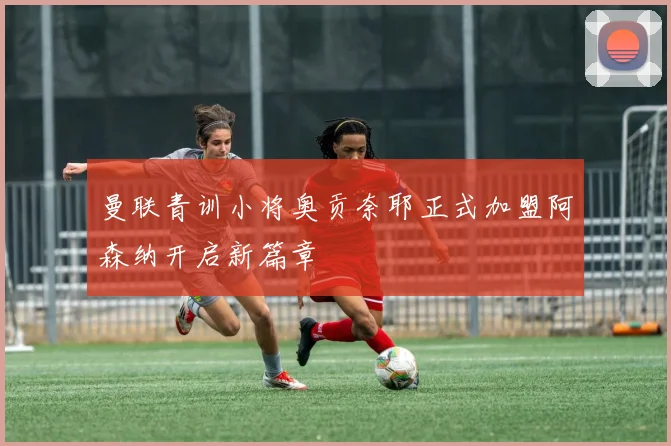 曼联青训小将奥贡奈耶正式加盟阿森纳开启新篇章